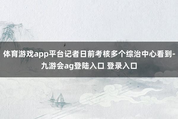 体育游戏app平台记者日前考核多个综治中心看到-九游会ag登陆入口 登录入口
