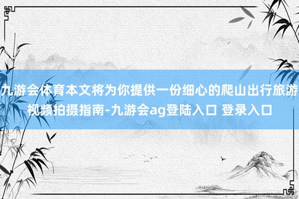 九游会体育本文将为你提供一份细心的爬山出行旅游视频拍摄指南-九游会ag登陆入口 登录入口