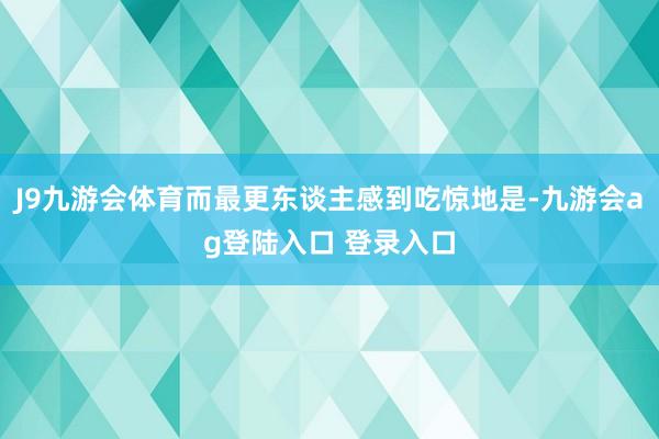 J9九游会体育而最更东谈主感到吃惊地是-九游会ag登陆入口 登录入口