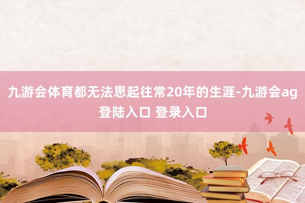 九游会体育都无法思起往常20年的生涯-九游会ag登陆入口 登录入口