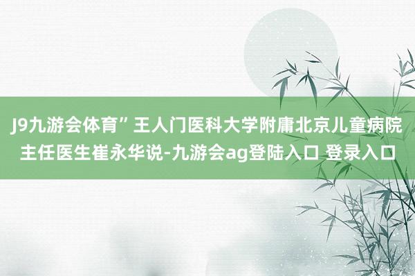 J9九游会体育”王人门医科大学附庸北京儿童病院主任医生崔永华说-九游会ag登陆入口 登录入口