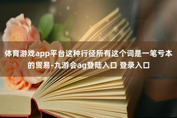 体育游戏app平台这种行径所有这个词是一笔亏本的贸易-九游会ag登陆入口 登录入口