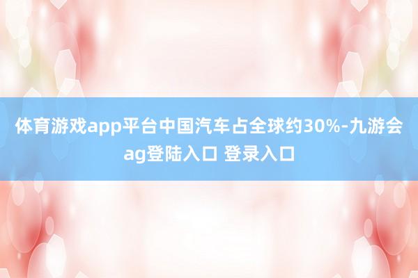 体育游戏app平台中国汽车占全球约30%-九游会ag登陆入口 登录入口