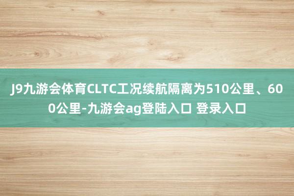 J9九游会体育CLTC工况续航隔离为510公里、600公里-九游会ag登陆入口 登录入口