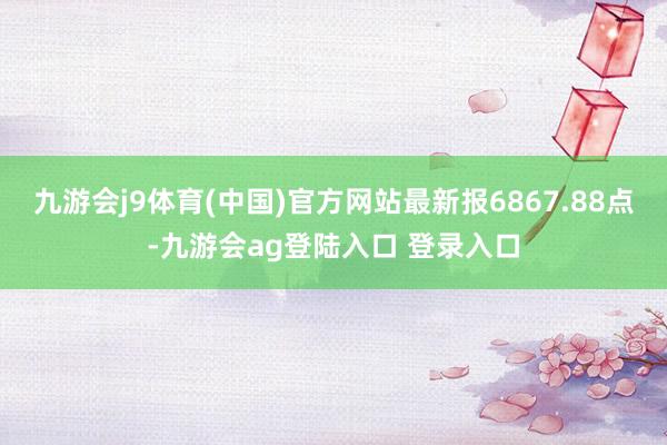 九游会j9体育(中国)官方网站最新报6867.88点-九游会ag登陆入口 登录入口
