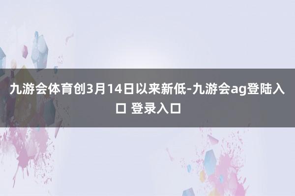 九游会体育创3月14日以来新低-九游会ag登陆入口 登录入口