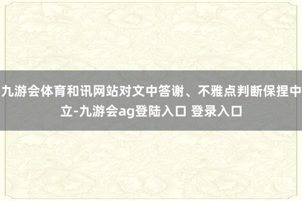 九游会体育和讯网站对文中答谢、不雅点判断保捏中立-九游会ag登陆入口 登录入口