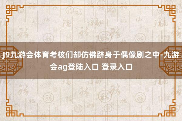 J9九游会体育考核们却仿佛跻身于偶像剧之中-九游会ag登陆入口 登录入口