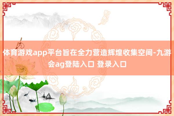 体育游戏app平台旨在全力营造辉煌收集空间-九游会ag登陆入口 登录入口