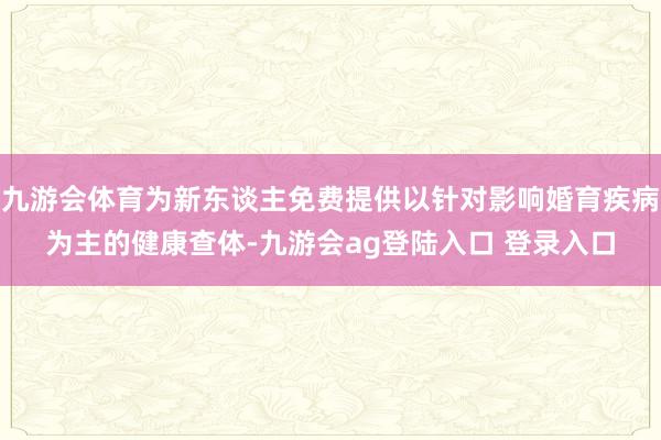 九游会体育为新东谈主免费提供以针对影响婚育疾病为主的健康查体-九游会ag登陆入口 登录入口
