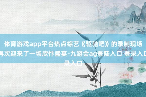 体育游戏app平台热点综艺《驱驰吧》的录制现场再次迎来了一场欣忭盛宴-九游会ag登陆入口 登录入口