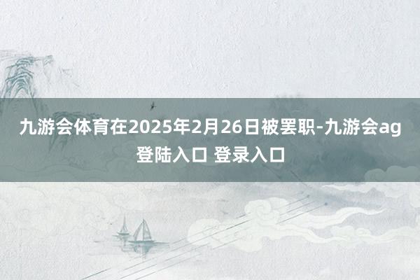 九游会体育在2025年2月26日被罢职-九游会ag登陆入口 登录入口
