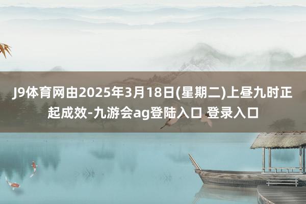 J9体育网由2025年3月18日(星期二)上昼九时正起成效-九游会ag登陆入口 登录入口