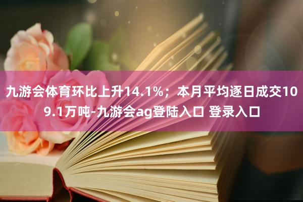 九游会体育环比上升14.1%;本月平均逐日成交109.1万吨-九游会ag登陆入口 登录入口