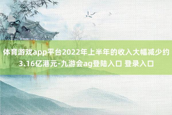 体育游戏app平台2022年上半年的收入大幅减少约3.16亿港元-九游会ag登陆入口 登录入口