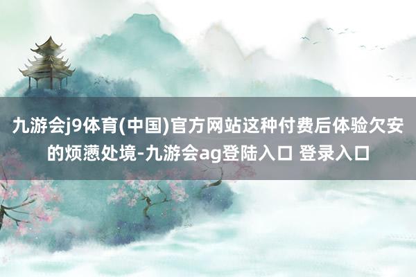 九游会j9体育(中国)官方网站这种付费后体验欠安的烦懑处境-九游会ag登陆入口 登录入口