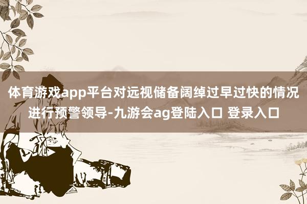 体育游戏app平台对远视储备阔绰过早过快的情况进行预警领导-九游会ag登陆入口 登录入口