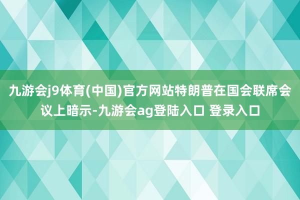 九游会j9体育(中国)官方网站特朗普在国会联席会议上暗示-九游会ag登陆入口 登录入口
