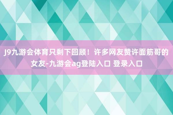 J9九游会体育只剩下回顾!许多网友赞许面筋哥的女友-九游会ag登陆入口 登录入口