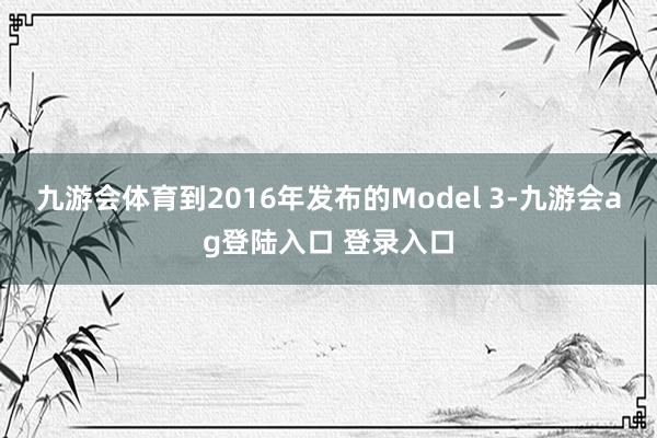 九游会体育到2016年发布的Model 3-九游会ag登陆入口 登录入口