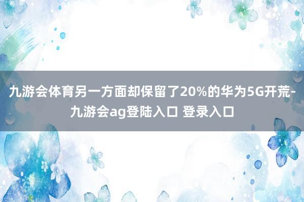 九游会体育另一方面却保留了20%的华为5G开荒-九游会ag登陆入口 登录入口