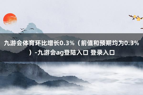 九游会体育环比增长0.3%（前值和预期均为0.3%）-九游会ag登陆入口 登录入口