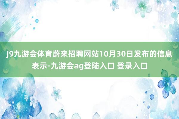 J9九游会体育蔚来招聘网站10月30日发布的信息表示-九游会ag登陆入口 登录入口