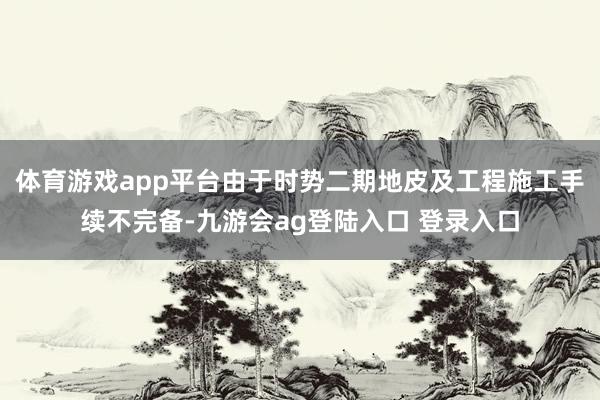 体育游戏app平台由于时势二期地皮及工程施工手续不完备-九游会ag登陆入口 登录入口