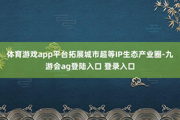 体育游戏app平台拓展城市超等IP生态产业圈-九游会ag登陆入口 登录入口