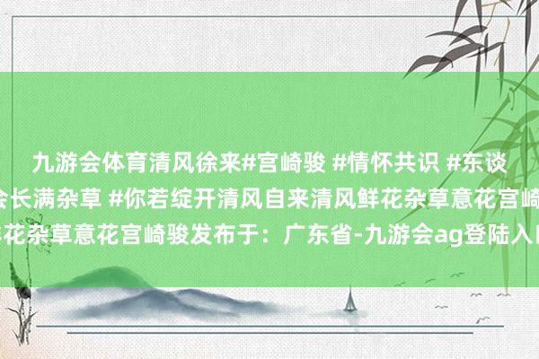 九游会体育清风徐来#宫崎骏 #情怀共识 #东谈主的内心不种满鲜花就会长满杂草 #你若绽开清风自来清风鲜花杂草意花宫崎骏发布于：广东省-九游会ag登陆入口 登录入口