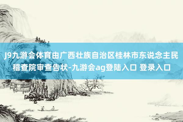 J9九游会体育由广西壮族自治区桂林市东说念主民稽查院审查告状-九游会ag登陆入口 登录入口