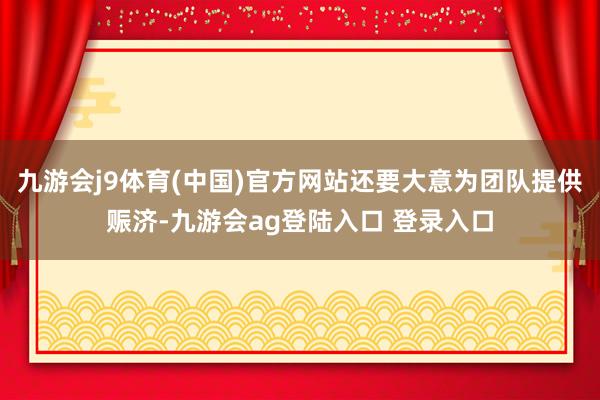 九游会j9体育(中国)官方网站还要大意为团队提供赈济-九游会ag登陆入口 登录入口