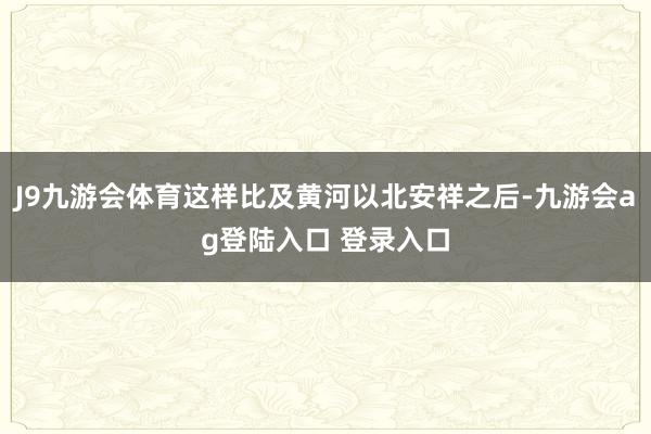 J9九游会体育这样比及黄河以北安祥之后-九游会ag登陆入口 登录入口