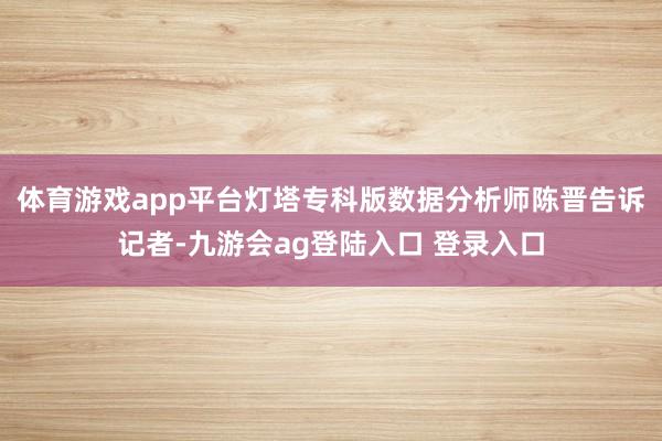 体育游戏app平台灯塔专科版数据分析师陈晋告诉记者-九游会ag登陆入口 登录入口