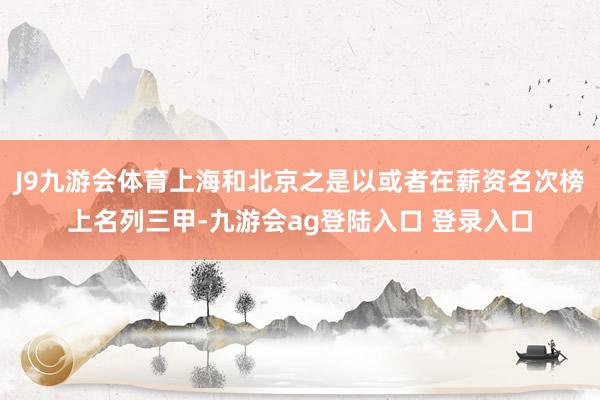 J9九游会体育上海和北京之是以或者在薪资名次榜上名列三甲-九游会ag登陆入口 登录入口