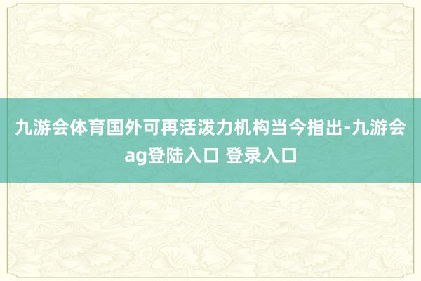 九游会体育　　国外可再活泼力机构当今指出-九游会ag登陆入口 登录入口