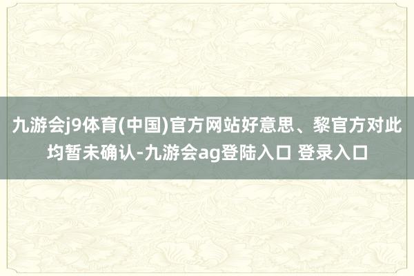 九游会j9体育(中国)官方网站好意思、黎官方对此均暂未确认-九游会ag登陆入口 登录入口