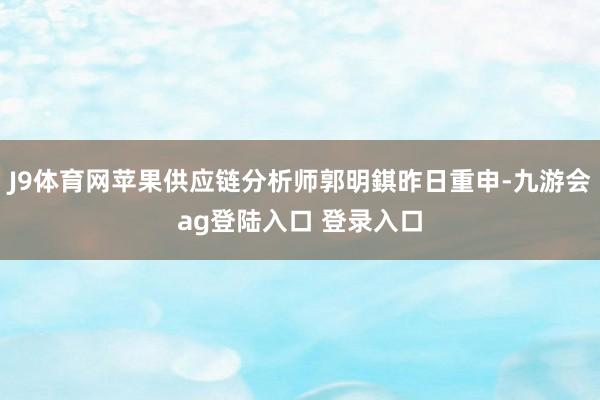 J9体育网苹果供应链分析师郭明錤昨日重申-九游会ag登陆入口 登录入口