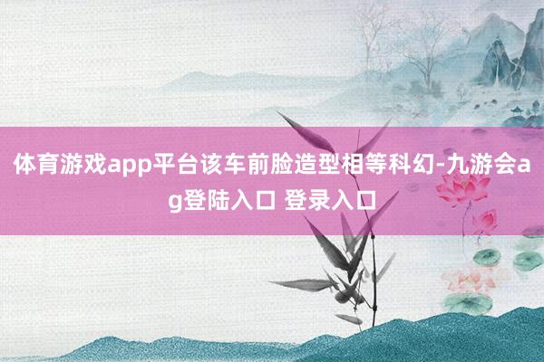 体育游戏app平台该车前脸造型相等科幻-九游会ag登陆入口 登录入口