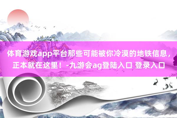 体育游戏app平台那些可能被你冷漠的地铁信息，正本就在这里！-九游会ag登陆入口 登录入口