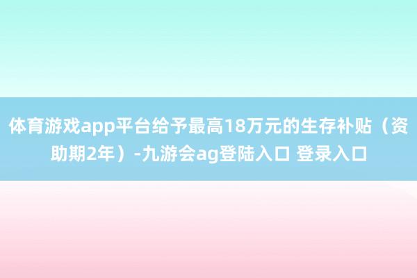 体育游戏app平台给予最高18万元的生存补贴（资助期2年）-九游会ag登陆入口 登录入口