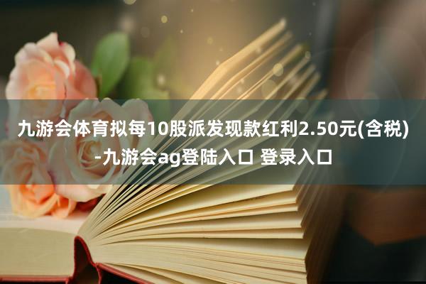 九游会体育拟每10股派发现款红利2.50元(含税)-九游会ag登陆入口 登录入口