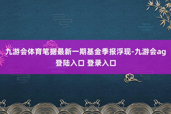 九游会体育笔据最新一期基金季报浮现-九游会ag登陆入口 登录入口