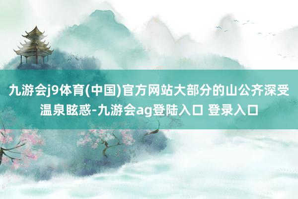 九游会j9体育(中国)官方网站大部分的山公齐深受温泉眩惑-九游会ag登陆入口 登录入口