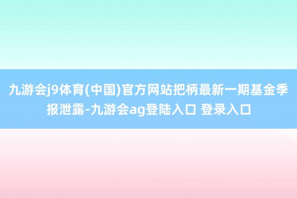 九游会j9体育(中国)官方网站把柄最新一期基金季报泄露-九游会ag登陆入口 登录入口