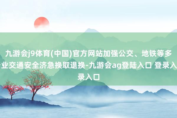 九游会j9体育(中国)官方网站加强公交、地铁等多行业交通安全济急换取退换-九游会ag登陆入口 登录入口