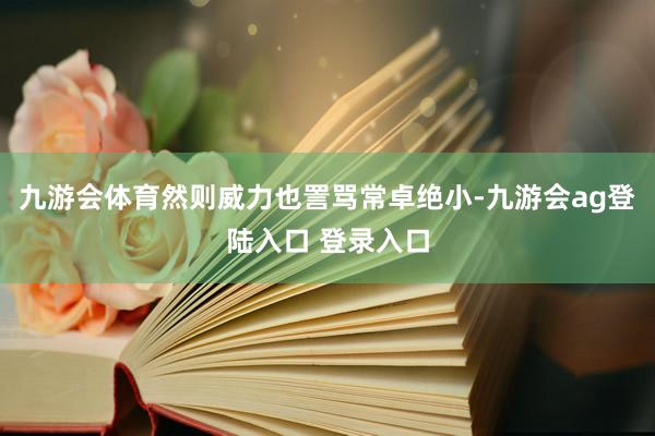 九游会体育然则威力也詈骂常卓绝小-九游会ag登陆入口 登录入口