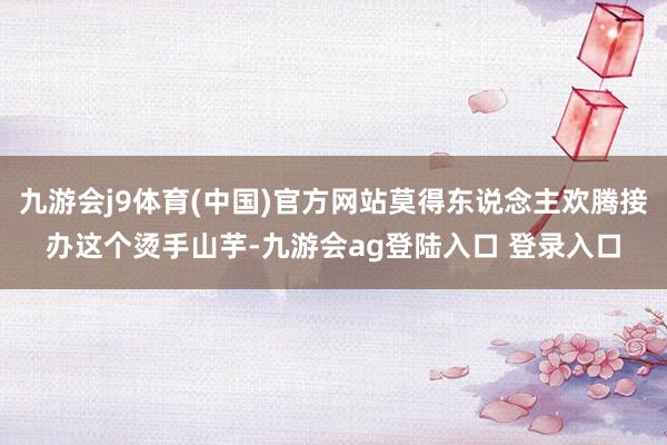 九游会j9体育(中国)官方网站莫得东说念主欢腾接办这个烫手山芋-九游会ag登陆入口 登录入口