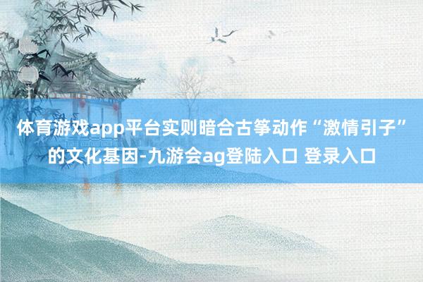 体育游戏app平台实则暗合古筝动作“激情引子”的文化基因-九游会ag登陆入口 登录入口