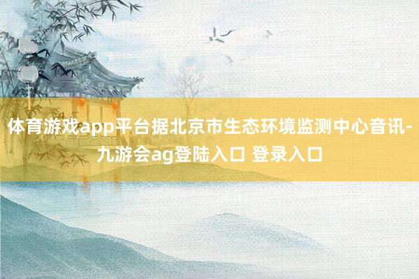体育游戏app平台据北京市生态环境监测中心音讯-九游会ag登陆入口 登录入口